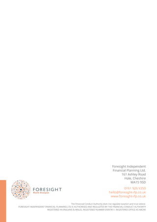 Foresight Independent
Financial Planning Ltd.
161 Ashley Road
Hale, Cheshire
WA15 9SD
0161 926 9350
hello@foresight-ifp.co.uk
www.foresight-ifp.co.uk
The Financial Conduct Authority does not regulate taxation and trust advice.
FORESIGHT INDEPENDENT FINANCIAL PLANNING LTD IS AUTHORISED AND REGULATED BY THE FINANCIAL CONDUCT AUTHORITY
REGISTERED IN ENGLAND & WALES, REGISTERED NUMBER 05897811. REGISTERED OFFICE AS ABOVE
 