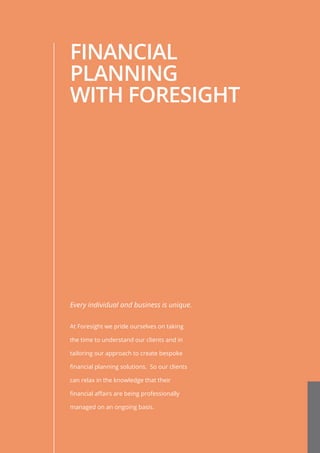 FINANCIAL
PLANNING
WITH FORESIGHT
Every individual and business is unique.
At Foresight we pride ourselves on taking
the time to understand our clients and in
tailoring our approach to create bespoke
financial planning solutions. So our clients
can relax in the knowledge that their
financial affairs are being professionally
managed on an ongoing basis.
 