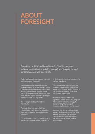 ABOUT
FORESIGHT
Today, we have clients situated in the UK
and throughout the world.
We have extensive financial planning
experience with all of our advisers being
Chartered Financial Planners, or actively
working towards this. This exclusive
title is awarded to those individuals who
have met the rigorous criteria relating to
professionalism and capability.
But Foresight is about more than
individuals.
We are a close knit team that has
established a track record of providing
clear and innovative financial planning
solutions.
Our advisers and support staff are highly
trained and have extensive experience
in dealing with clients who expect the
highest standards.
Our cutting edge financial planning
process, The Quantum Programme™,
allows us to provide advice tailored to
the individual, creating a bespoke
solution for every client.
As a result we now advise on
significant assets for clients using our
Advanced Investment Strategy™,
a clear and tightly managed
investment philosophy and process.
It means you can be confident that
you are dealing with one of the UK’s
leading firms. One that is wholly
committed to providing you with
the best possible advice, service
and support.
Established in 1998 and based in Hale, Cheshire, we have
built our reputation for stability, strength and integrity through
personal contact with our clients.
 