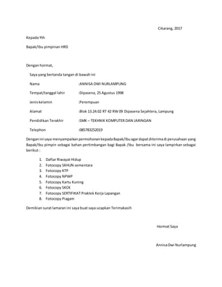 Cikarang, 2017
Kepada Yth
Bapak/Ibu pimpinan HRD
Dengan hormat,
Saya yang bertanda tangan di bawah ini
Nama :ANNISA DWI NURLAMPUNG
Tempat/tanggal lahir :Dipasena, 25 Agustus 1998
Jeniskelamin :Perempuan
Alamat :Blok 13.24.02 RT 42 RW 09 Dipasena Sejahtera, Lampung
Pendidikan Terakhir :SMK – TEKHNIK KOMPUTER DAN JARINGAN
Telephon :085783252019
Denganini saya menyampaikanpermohonankepadaBapak/Ibuagardapatditerimadi perusahaan yang
Bapak/Ibu pimpin sebagai bahan pertimbangan bagi Bapak /Ibu bersama ini saya lampirkan sebagai
berikut :
1. Daftar Riwayat Hidup
2. Fotocopy SKHUN sementara
3. Fotocopy KTP
4. Fotocopy NPWP
5. Fotocopy Kartu Kuning
6. Fotocopy SKCK
7. Fotocopy SERTIFIKAT Praktek Kerja Lapangan
8. Fotocopy Piagam
Demikian surat lamaran ini saya buat saya ucapkan Terimakasih
Hormat Saya
AnnisaDwi Nurlampung
 