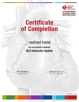 KJ1183  BLS COMPLETION 11/15  © 2015 American Heart Association
Certificate
of Completion
has successfully completed
BLS Instructor Update
Course Completion DateCertificate Number
IMP16WZ4EE47
05/08/2016 12:13:46
05/08/2016 01:47:14
rashad helal
 