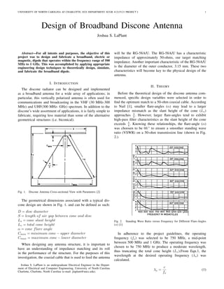 UNIVERSITY OF NORTH CAROLINA AT CHARLOTTE, ECE DEPARTMENT, ECGR 4121/5121 PROJECT I 1
Design of Broadband Discone Antenna
Joshua S. LaPlant
Abstract—For all intents and purposes, the objective of this
project was to design and fabricate a broadband, electric or
magnetic, dipole that operates within the frequency range of 500
MHz to 1 GHz. This was accomplished by applying appropriate
engineering design techniques to theoretically design, simulate,
and fabricate the broadband dipole.
I. INTRODUCTION
The discone radiator can be designed and implemented
as a broadband antenna for a wide array of applications; in
particular, this vertically polarized antenna is often used for
communications and broadcasting in the VHF (30 MHz-300
MHz) and UHF(300 MHz- GHz) spectrum. In addition to the
discone’s wide assortment of applications, it is fairly simple to
fabricate, requiring less material than some of the alternative
geometrical structures (i.e. biconical).
Fig. 1. Discone Antenna Cross-sectional View with Parameters [2]
The geometrical dimensions associated with a typical dis-
cone design are shown in Fig. 1. and can be deﬁned as such:
D = disc diameter
S = length of air gap between cone and disc
Ls = cone slant height
Lv = total cone height
α = cone flare angle
Cmin = minimum cone − upper diameter
Cmax = maximum cone − lower diameter
When designing any antenna structure, it is important to
have an understanding of impedance matching and its roll
in the performance of the structure. For the purposes of this
investigation, the coaxial cable that is used to feed the antenna
Joshua S. LaPlant is an undergraduate Electrical Engineer in the Depart-
ment of Electrical and Computer Engineering, University of North Carolina
Charlotte, Charlotte, North Carolina (e-mail: jlaplant@uncc.edu).
will be the RG-58A/U. The RG-58A/U has a characteristic
impedance of approximately 50-ohms, our target matching
impedance. Another important characteristic of the RG-58A/U
is the diameter of the outer conductor, 3.15 mm. These two
characteristics will become key to the physical design of the
antenna.
II. THEORY
Before the theoretical design of the discone antenna com-
menced, speciﬁc design variables were selected in order to
ﬁnd the optimum match to a 50-ohm coaxial cable. According
to Nail [1], smaller ﬂare-angles (α) may lead to a larger
impedance mismatch as the slant height of the cone (Ls)
approaches λ
2 . However, larger ﬂare-angles tend to exhibit
high-pass ﬁlter characteristics as the slant height of the cone
exceeds λ
4 . Knowing these relationships, the ﬂare-angle (α)
was choosen to be 66 ◦
to ensure a smoother standing wave
ratio (VSWR) on a 50-ohm transmission line (shown in Fig.
2.).
Fig. 2. Standing Wave Ratio versus Frequency for Different Flare-Angles
(α) [1]
In adherence to the project guidelines, the operating
frequency (fo) was selected to be 750 MHz, a mid-point
between 500 MHz and 1 GHz. The operating frequency was
chosen to be 750 MHz to produce a moderate wavelength,
thus truncating the total cone height (Lv).From Eqn.1, the
wavelength at the desired operating frequency (λo) was
calculated.
λo =
c
fo
(1)
 