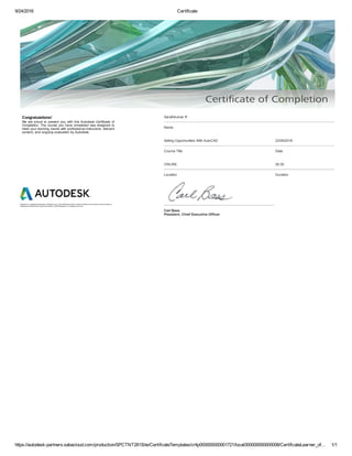 9/24/2016 Certificate
https://autodesk­partners.sabacloud.com/production/SPCTNT281Site/CertificateTemplates/crttp000000000001721/local000000000000008/CertificateLearner_of… 1/1
Congratulations! 
We  are  proud  to  present  you  with  this  Autodesk  Certificate  of
Completion. The course you have completed was designed to
meet your learning needs with professional instructors, relevant
content, and ongoing evaluation by Autodesk.
Autodesk is a registered trademark of Autodesk, Inc. in the USA and for other countries. All other brand names, product names, or
trademarks belong to their respective holders. ©2009 Autodesk, Inc. All rights reserved.
Sarathkumar R
Name
Selling Opportunities With AutoCAD 23/09/2016
Course Title Date
ONLINE 00:30
Location Duration
Carl Bass
President, Chief Executive Officer
 
