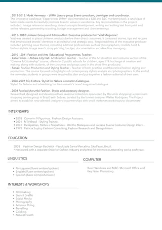 INTERNSHIPS
• 2003 Camarim 9 Figurinos. Fashion Design Assistant.
• 2001 MTV Brasil – Styling Trainee.
• 2001 Parlapatões, Patifes e Paspalhões - Olintho Malaquias and Luciana Bueno Costume Design Intern .
• 1999 Patricia Suplicy Fashion Consulting. Fashion Research and Design Intern.
EDUCATION
LINGUISTICS COMPUTER
INTERESTS & WORKSHOPS
2003 Fashion Design Bachelor - Faculdade Santa Marcelina, São Paulo, Brazil.
* Honoured with a separate show for fashion industry and press for the most outstanding works each year.
• Portuguese (ﬂuent written/spoken)
• English (ﬂuent written/spoken)
• Spanish (basic comprehension)
Basic Windows and MAC. Microsoft Ofﬁce and
Key Note. Photoshop.
• Printmaking
• Stencil Grafﬁti
• Social Media
• Photography
• Amateur DJing
• Travelling
• Cooking
• Natural Health
. 2013-2015. Moët Hennessy – LVMH Luxury group Event consultant, developer and coordinator.
The innovative catalogue “Experiences LVMH” was intended as a B2B and B2C marketing tool; a catalogue of
tailor-made events to carefully promote brands’ values in excellence. Key responsibilities in the project
included: image reference searching, ideas/concepts development, writing and editing text from print and
online releases, partnership scouting, budget management and client meetings.
. 2011- 2012 Unilever Group and Editora Abril. Executive producer for “Vital Magazine”.
Vital was created to place Unilever products before their direct costumers. It contained stories, tips and recipes
that emphasized brands’ identities in an editorial and strategic way. Responsibilities of the executive producer
included pitching issue themes, recruiting editorial professionals such as photographers, models, food &
fashion stylists, image search, story pitching, budget, documentation and deadline managing.
. 2010 – 2011 Fashion and Arts Educational Programmes. Teacher.
- Catu Filmes + Atibaia City Hall- Art direction teacher - Teacher of the Art direction and costume section of the
“Cinema & Citizenship” course, offered in 2 public schools for children, ages 7-9. In charge of creation and
making, along with students, of the costumes and props used in the short ﬁlms produced.
- Senac. Fashion Production and Styling Teacher - Teacher of both practical and theoretical fashion styling and
production. The course focused on highlights of contemporary stylists analysis and photographers. In the end of
the semester, students in groups were required to plan and put together a fashion editorial of their own.
. 2006-2007 Trip Editora- Stylist for Natura Cosmetics Catalogue.
Styled for fashion and advertising for the cosmetic’s brand magazine/catalogue
. 2004 Fábrica Morumbi Fashion- Shoes and accessory designer.
Researched, designed and developed two seasonal collections sponsored by Morumbi shopping (a prominent
shopping centre group in Brazil) with Sebrae, curated by the former designer Walter Rodrigues. The Project
aimed to establish new talented designers in partnerships with small craftsman workshops to disseminate
 