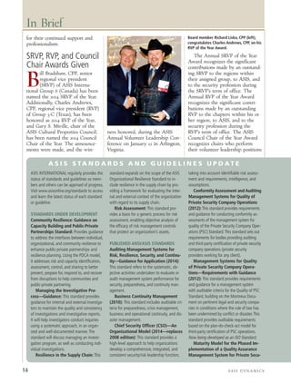 for their continued support and
professionalism.
SRVP, RVP, and Council
Chair Awards Given
B
ill Bradshaw, CPP, senior
regional vice president
(SRVP) of ASIS Interna-
tional Group 6 (Canada) has been
named the 2014 SRVP of the Year.
Additionally, Charles Andrews,
CPP, regional vice president (RVP)
of Group 3-C (Texas), has been
honored as 2014 RVP of the Year,
and Gary S. Miville, chair of the
ASIS Cultural Properties Council,
has been named the 2014 Council
Chair of the Year. The announce-
ments were made, and the win-
ners honored, during the ASIS
Annual Volunteer Leadership Con-
ference on January 22 in Arlington,
Virginia.
The Annual SRVP of the Year
Award recognizes the significant
contributions made by an outstand-
ing SRVP to the regions within
their assigned group, to ASIS, and
to the security profession during
the SRVP’s term of office. The
Annual RVP of the Year Award
recognizes the significant contri-
butions made by an outstanding
RVP to the chapters within his or
her region, to ASIS, and to the
security profession during the
RVP’s term of office. The ASIS
Council Chair of the Year Award
recognizes chairs who perform
their volunteer leadership positions
In Brief
A S I S D Y N A M I C S14
ASIS INTERNATIONAL regularly provides the
status of standards and guidelines so mem-
bers and others can be apprised of progress.
Visit www.asisonline.org/standards to access
and learn the latest status of each standard
or guideline.
STANDARDS UNDER DEVELOPMENT
Community Resilience: Guidance on
Capacity Building and Public-Private
Partnerships Standard: Provides guidance
to address the interfaces between individual,
organizational, and community resilience to
enhance public-private partnerships and
resilience planning. Using the PDCA model,
it addresses risk and capacity identification,
assessment, control, and sharing to better
prevent, prepare for, respond to, and recover
from disruptions to help communities and
public-private partnering.
Managing the Investigative Pro-
cess—Guidance: This standard provides
guidance for internal and external investiga-
tors to maintain the quality and consistency
of investigations and investigative reports.
It will help investigators conduct inquiries
using a systematic approach, in an organ-
ized and well-documented manner.The
standard will discuss managing an investi-
gation program, as well as conducting indi-
vidual investigations.
Resilience in the Supply Chain: This
standard expands on the scope of the ASIS
Organizational Resilience Standard to in-
clude resilience in the supply chain by pro-
viding a framework for evaluating the inter-
nal and external context of the organization
with regard to its supply chain.
Risk Assessment: This standard pro-
vides a basis for a generic process for risk
assessment, enabling objective analysis of
the efficacy of risk management controls
that protect an organization’s assets.
PUBLISHED ANSI/ASIS STANDARDS
Auditing Management Systems for
Risk, Resilience, Security, and Continu-
ity—Guidance for Application (2014):
This standard refers to the systematic, ob-
jective activities undertaken to evaluate or
audit management system performance for
security, preparedness, and continuity man-
agement.
Business Continuity Management
(2010): This standard includes auditable cri-
teria for preparedness, crisis management,
business and operational continuity, and dis-
aster management.
Chief Security Officer (CSO)—An
Organizational Model (2014—replaces
2008 edition): This standard provides a
high-level approach to help organizations
develop a comprehensive, integrated, and
consistent security/risk leadership function,
taking into account identifiable risk assess-
ment and requirements, intelligence, and
assumptions.
Conformity Assessment and Auditing
Management Systems for Quality of
Private Security Company Operations
(2012): This standard provides requirements
and guidance for conducting conformity as-
sessments of the management system for
quality of the Private Security Company Oper-
ations (PSC) Standard.This standard sets out
requirements for bodies providing auditing
and third-party certification of private security
company operations (private security
providers working for any client).
Management Systems for Quality
of Private Security Company Opera-
tions—Requirements with Guidance
(2012): This standard provides requirements
and guidance for a management system
with auditable criteria for the Quality of PSC
Standard, building on the Montreux Docu-
ment on pertinent legal and security compa-
nies in conditions where the rule of law has
been undermined by conflict or disaster.This
standard provides auditable requirements
based on the plan-do-check-act model for
third-party certification of PSC operations.
Now being developed as an ISO Standard.
Maturity Model for the Phased Im-
plementation of a Quality Assurance
Management System for Private Secu-
A S I S S TA N D A R D S A N D G U I D E L I N E S U P D A T E
Board member Richard Lisko, CPP (left),
congratulates Charles Andrews, CPP, on his
RVP of the Year Award.
 