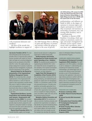 15
with exceptional dedication and
excellence.
All three of the awards also
highlight excellence in support of
the ASIS Strategic Plan in adhering
to goals and objectives; in promot-
ing activities within the group or
region in the areas of growth,
professionalism, and influence on
behalf of ASIS; in the degree of
assistance to increase region and
chapter participation in member-
ship recruitment and retention; in
mentorship of potential, new, and
existing ASIS members; and in
overall leadership.
Bradshaw is director of Bill
Bradshaw Consulting, which spe-
cializes in assessment, system de-
sign, and project management for
electronic access control, closed
circuit video surveillance, intru-
sion alarm, and
In Brief
rity Service Providers (2013): This stan-
dard will benefit private security service
providers (PSCs) in improving their quality of
services consistent with respect for human
rights and legal and contractual obligations
based on the core elements of the ANSI/
ASIS PSC.1-2012.The model outlines six
phases ranging from no process in place for
quality assurance management, to going be-
yond the requirements of the standard.
Maturity Model for the Phased Im-
plementation of the Organizational
Resilience Management System
(2012): This standard describes a phased
implementation of the Organizational Re-
silience Standard as a series of steps de-
signed to help organizations evaluate where
they stand in regard to resilience manage-
ment and preparedness, to set goals, to
benchmark where they are relative to those
goals, and to plot a business-sensible path
to get there.
Organizational Resilience: Security
Preparedness and Continuity Manage-
ment Systems—Requirements with
Guidance for Use (2009): This standard
is based on the ISO PDCA model.The model
provides steps to prevent, prepare for, and
respond to a disruptive incident; to manage
and survive the event; and to take actions to
ensure the organization’s resilience.
Physical Asset Protection (2012): This
standard identifies, applies, and manages
physical security measures to safeguard an
organization’s facilities-based assets.
Quality Assurance and Security
Management for Private Security Com-
panies Operating at Sea—Guidance
(2013): This standard provides guidance for
implementing the ANSI/ASIS PSC.1-2012
and related ISO security management sys-
tem standards in the maritime environment
consistent with respect for human rights,
contractual, and legal obligations.
Supply Chain Risk Management: A
Compilation of Best Practices (2014):
This standard provides a framework for col-
lecting, developing, and implementing best
practices for supply chain risk management
(SCRM). It is a practitioner’s guide to SCRM
and associated processes. It provides some
guidelines and possible approaches for an
organization to consider, including examples
of tools other organizations have used. It can
serve as a baseline for helping enterprises
assess and address supply chain risks and for
documenting evolving practices.
Workplace Violence Prevention and
Intervention (2011): This standard pro-
vides an overview of policies, processes, and
protocols that organizations can adopt to
help identify and prevent threatening behav-
ior and violence affecting the workplace,
and to better address and resolve threats
and violence that have actually occurred.
The standard also describes the implemen-
tation of a Workplace Violence Prevention
and Intervention Program.
GUIDELINES UNDER DEVELOPMENT
Preemployment Background Screening
Supplement (PBSS) Guideline: This draft
supplement to the PBS Guideline is intended
to aid U.S. employers in understanding and
considering the fundamental concepts,
methodologies, and related legal issues as-
sociated with utilizing trusted information
providers as part of the preemployment
screening of job applicants. It also aims to
align industry practices to conform with U.S.
Government Federal Investigations stan-
dards so the U.S. Government may accept
specific information provided by TIP as part
of its background investigation process for
national security purposes.
PUBLISHED ASIS GUIDELINES
I Business Continuity (2005)
I Facilities Physical Security Measures
(2009)
I General Security Risk Assessment
(2003)
I Information Asset Protection (2007)
I Preemployment Background
Screening (2009)
I Private Security Officer Selection
and Training (2010)
I Workplace Violence Prevention and
Response (2005)
Left, Bill Bradshaw, CPP, receives his SRVP
of the Year Award from ASIS Chair of the
Board of Directors Richard Widup, Jr., CPP.
Right, Widup presents Gary S. Miville with
the Council Chair of the Year Award.
M AY/ J U N E 2 0 1 5
continued on page 25
 