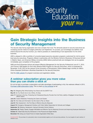 Gain Strategic Insights into the Business
of Security Management
The security risks facing organization are more complex than ever. The demands placed on security executives are
increasing and the needs for budget justification are heightened. To succeed, your knowledge and abilities must
extend beyond the security function; you need to possess an understanding of and appreciation for the entire
business.
ASIS is pleased to offer a portfolio of university-based executive education programs customized for mid-to-senior
level security executives. Programs offered in partnership with the Wharton School of Business, IE Business School
in Madrid, Spain, and American Military University (AMU) deliver practical tools and strategies that can be applied
immediately upon completion of the program.
ASIS and the IE Business School will present Effective Management for the Security Professional June 8-11, 2015.
Join Fortune 1000 leaders for the 6-day Wharton/ASIS Program for Security Executives, which is scheduled for
November 15-20, 2015 at the campus of the University of Pennsylvania. Online classes begin monthly for AMU’s
Online Graduate Certificate in Business Essentials for the Security Executive.
Visit the ASIS website for program overviews and registration details.
A webinar subscription gives you more value
than you can shake a stick at
It’s not too late to purchase a subscription and take advantage of participating in ALL the webinars offered in 2015.
Purchase a $99 subscription today. This is what’s on the schedule so far:
May 13 | Mitigating Risk While Building Your Brand with the SAFETY Act
May 20 | So You Would Like to be a Writer...It’s Easy
June 17 | Contract is the Key: Protecting the Professional Security Provider from 3rd Party Liability of Negligent Armed Security
Officer Claims
June 24 | Casino Robberies: Protecting the Casino and Guests
July 15 | How Data and Information Can Be Used to Plan an Attack
July 22 | Risk Assessment—the First Step to Effective Security Measures
August 19 | Emergency Management Interface with Public Safety Responders for Schools and Colleges
September 16 | Bullying, Harassment, Hazing & Domestic School Violence
September 23 | Ready, Steady, Engage! Affordable and Effective Tips for Reducing Turnover and Improving Employee Satisfaction
October 21 | Retail Data Security-Intersection of the Physical and Digital Worlds
November 18 | Using your Guard Force to Create Organization Wide Value
PLEASE NOTE: The purchase of a subscription does not automatically register you for all upcoming webinars. You must register for each webinar of
interest to you.
Security
Education
your Way
 