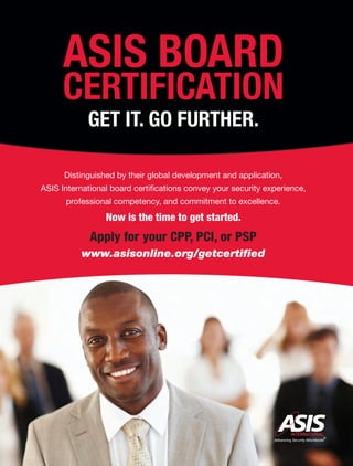 Distinguished by their global development and application,
ASIS International board certiﬁcations convey your security experience,
professional competency, and commitment to excellence.
Now is the time to get started.
Apply for your CPP, PCI, or PSP
www.asisonline.org/getcertiﬁed
ASIS BOARD
CERTIFICATION
GET IT. GO FURTHER.
 