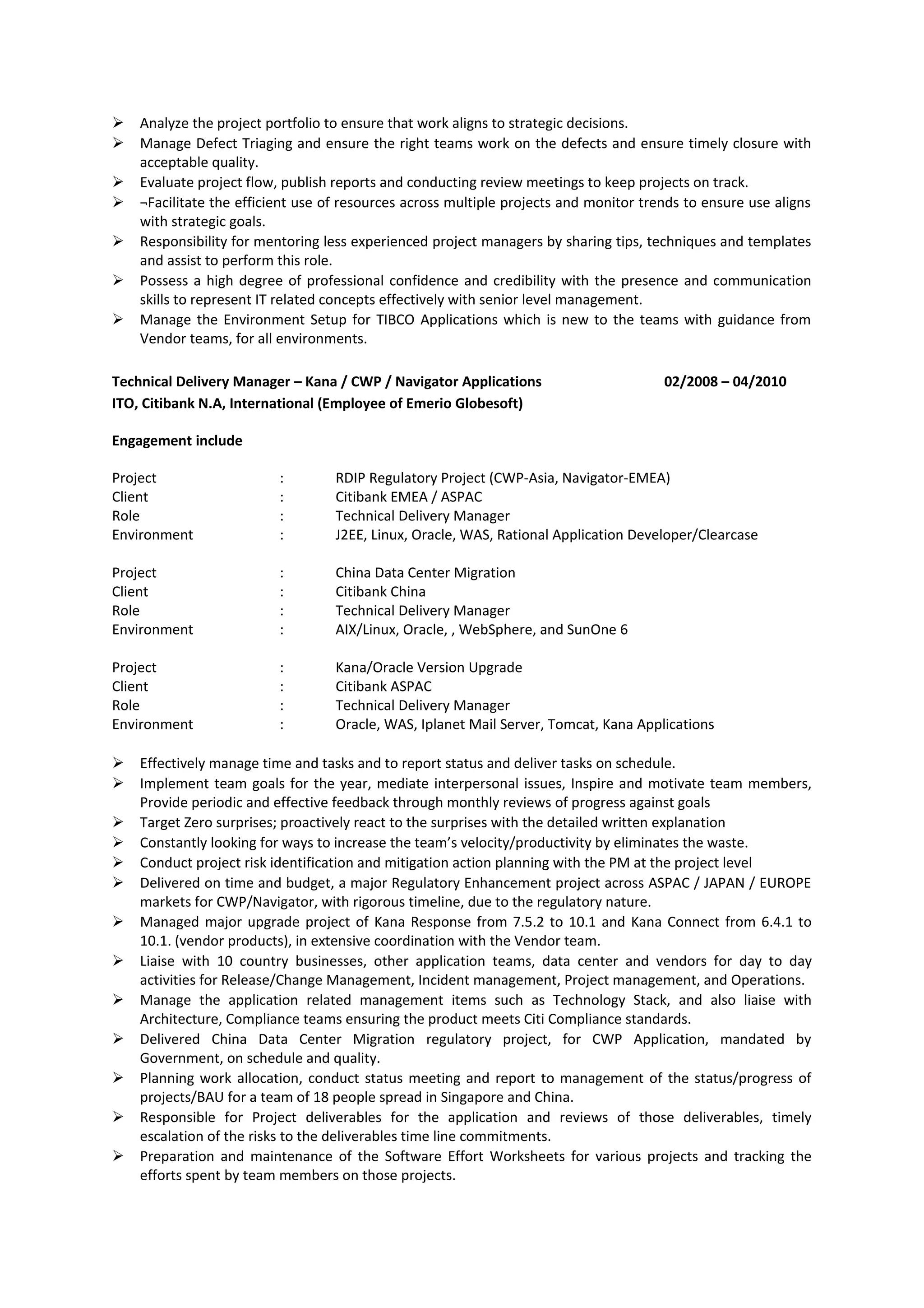  Analyze the project portfolio to ensure that work aligns to strategic decisions.
 Manage Defect Triaging and ensure the right teams work on the defects and ensure timely closure with
acceptable quality.
 Evaluate project flow, publish reports and conducting review meetings to keep projects on track.
 ¬Facilitate the efficient use of resources across multiple projects and monitor trends to ensure use aligns
with strategic goals.
 Responsibility for mentoring less experienced project managers by sharing tips, techniques and templates
and assist to perform this role.
 Possess a high degree of professional confidence and credibility with the presence and communication
skills to represent IT related concepts effectively with senior level management.
 Manage the Environment Setup for TIBCO Applications which is new to the teams with guidance from
Vendor teams, for all environments.
Technical Delivery Manager – Kana / CWP / Navigator Applications 02/2008 – 04/2010
ITO, Citibank N.A, International (Employee of Emerio Globesoft)
Engagement include
Project : RDIP Regulatory Project (CWP-Asia, Navigator-EMEA)
Client : Citibank EMEA / ASPAC
Role : Technical Delivery Manager
Environment : J2EE, Linux, Oracle, WAS, Rational Application Developer/Clearcase
Project : China Data Center Migration
Client : Citibank China
Role : Technical Delivery Manager
Environment : AIX/Linux, Oracle, , WebSphere, and SunOne 6
Project : Kana/Oracle Version Upgrade
Client : Citibank ASPAC
Role : Technical Delivery Manager
Environment : Oracle, WAS, Iplanet Mail Server, Tomcat, Kana Applications
 Effectively manage time and tasks and to report status and deliver tasks on schedule.
 Implement team goals for the year, mediate interpersonal issues, Inspire and motivate team members,
Provide periodic and effective feedback through monthly reviews of progress against goals
 Target Zero surprises; proactively react to the surprises with the detailed written explanation
 Constantly looking for ways to increase the team’s velocity/productivity by eliminates the waste.
 Conduct project risk identification and mitigation action planning with the PM at the project level
 Delivered on time and budget, a major Regulatory Enhancement project across ASPAC / JAPAN / EUROPE
markets for CWP/Navigator, with rigorous timeline, due to the regulatory nature.
 Managed major upgrade project of Kana Response from 7.5.2 to 10.1 and Kana Connect from 6.4.1 to
10.1. (vendor products), in extensive coordination with the Vendor team.
 Liaise with 10 country businesses, other application teams, data center and vendors for day to day
activities for Release/Change Management, Incident management, Project management, and Operations.
 Manage the application related management items such as Technology Stack, and also liaise with
Architecture, Compliance teams ensuring the product meets Citi Compliance standards.
 Delivered China Data Center Migration regulatory project, for CWP Application, mandated by
Government, on schedule and quality.
 Planning work allocation, conduct status meeting and report to management of the status/progress of
projects/BAU for a team of 18 people spread in Singapore and China.
 Responsible for Project deliverables for the application and reviews of those deliverables, timely
escalation of the risks to the deliverables time line commitments.
 Preparation and maintenance of the Software Effort Worksheets for various projects and tracking the
efforts spent by team members on those projects.
 