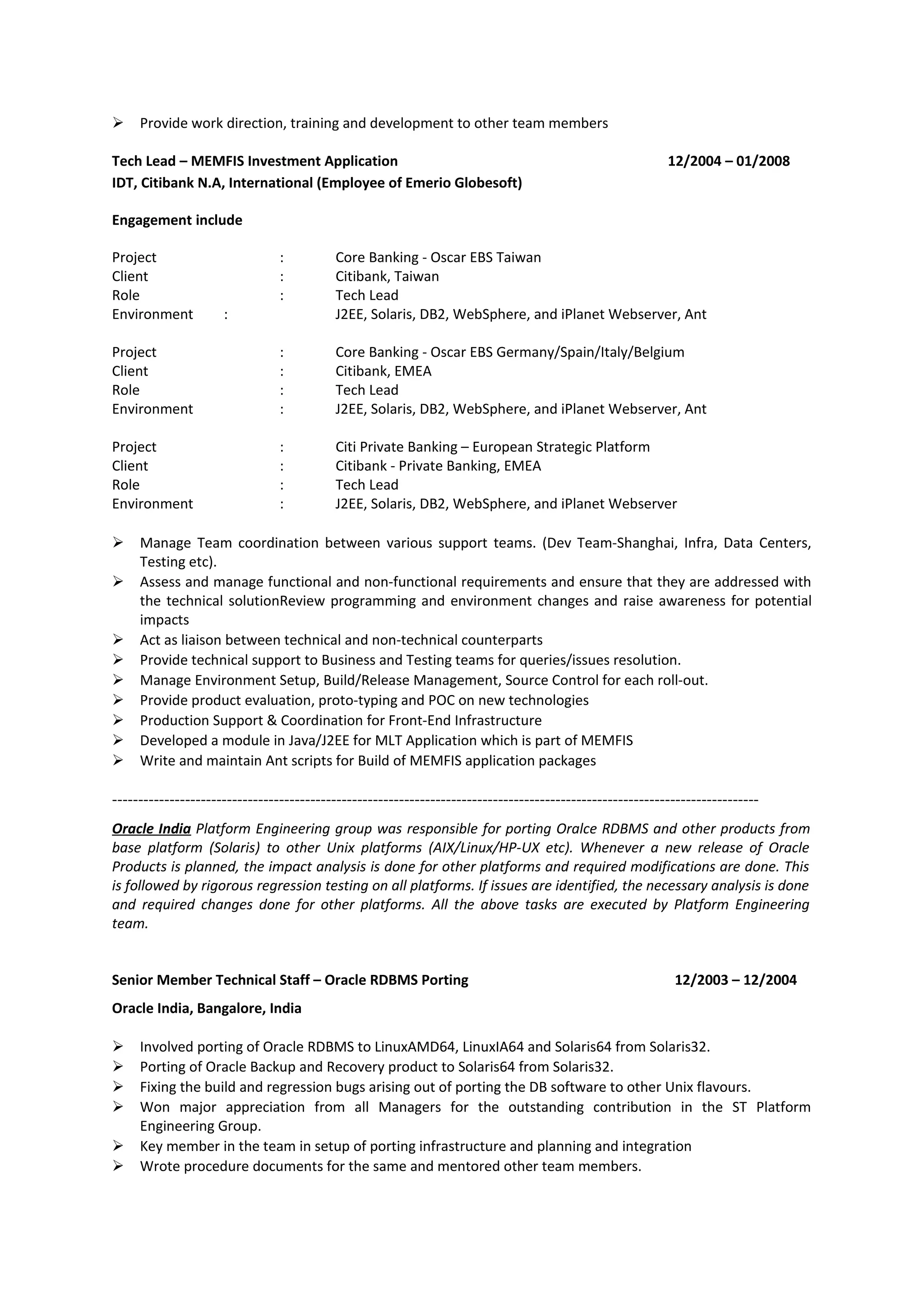  Provide work direction, training and development to other team members
Tech Lead – MEMFIS Investment Application 12/2004 – 01/2008
IDT, Citibank N.A, International (Employee of Emerio Globesoft)
Engagement include
Project : Core Banking - Oscar EBS Taiwan
Client : Citibank, Taiwan
Role : Tech Lead
Environment : J2EE, Solaris, DB2, WebSphere, and iPlanet Webserver, Ant
Project : Core Banking - Oscar EBS Germany/Spain/Italy/Belgium
Client : Citibank, EMEA
Role : Tech Lead
Environment : J2EE, Solaris, DB2, WebSphere, and iPlanet Webserver, Ant
Project : Citi Private Banking – European Strategic Platform
Client : Citibank - Private Banking, EMEA
Role : Tech Lead
Environment : J2EE, Solaris, DB2, WebSphere, and iPlanet Webserver
 Manage Team coordination between various support teams. (Dev Team-Shanghai, Infra, Data Centers,
Testing etc).
 Assess and manage functional and non-functional requirements and ensure that they are addressed with
the technical solutionReview programming and environment changes and raise awareness for potential
impacts
 Act as liaison between technical and non-technical counterparts
 Provide technical support to Business and Testing teams for queries/issues resolution.
 Manage Environment Setup, Build/Release Management, Source Control for each roll-out.
 Provide product evaluation, proto-typing and POC on new technologies
 Production Support & Coordination for Front-End Infrastructure
 Developed a module in Java/J2EE for MLT Application which is part of MEMFIS
 Write and maintain Ant scripts for Build of MEMFIS application packages
----------------------------------------------------------------------------------------------------------------------------
Oracle India Platform Engineering group was responsible for porting Oralce RDBMS and other products from
base platform (Solaris) to other Unix platforms (AIX/Linux/HP-UX etc). Whenever a new release of Oracle
Products is planned, the impact analysis is done for other platforms and required modifications are done. This
is followed by rigorous regression testing on all platforms. If issues are identified, the necessary analysis is done
and required changes done for other platforms. All the above tasks are executed by Platform Engineering
team.
Senior Member Technical Staff – Oracle RDBMS Porting 12/2003 – 12/2004
Oracle India, Bangalore, India
 Involved porting of Oracle RDBMS to LinuxAMD64, LinuxIA64 and Solaris64 from Solaris32.
 Porting of Oracle Backup and Recovery product to Solaris64 from Solaris32.
 Fixing the build and regression bugs arising out of porting the DB software to other Unix flavours.
 Won major appreciation from all Managers for the outstanding contribution in the ST Platform
Engineering Group.
 Key member in the team in setup of porting infrastructure and planning and integration
 Wrote procedure documents for the same and mentored other team members.
 