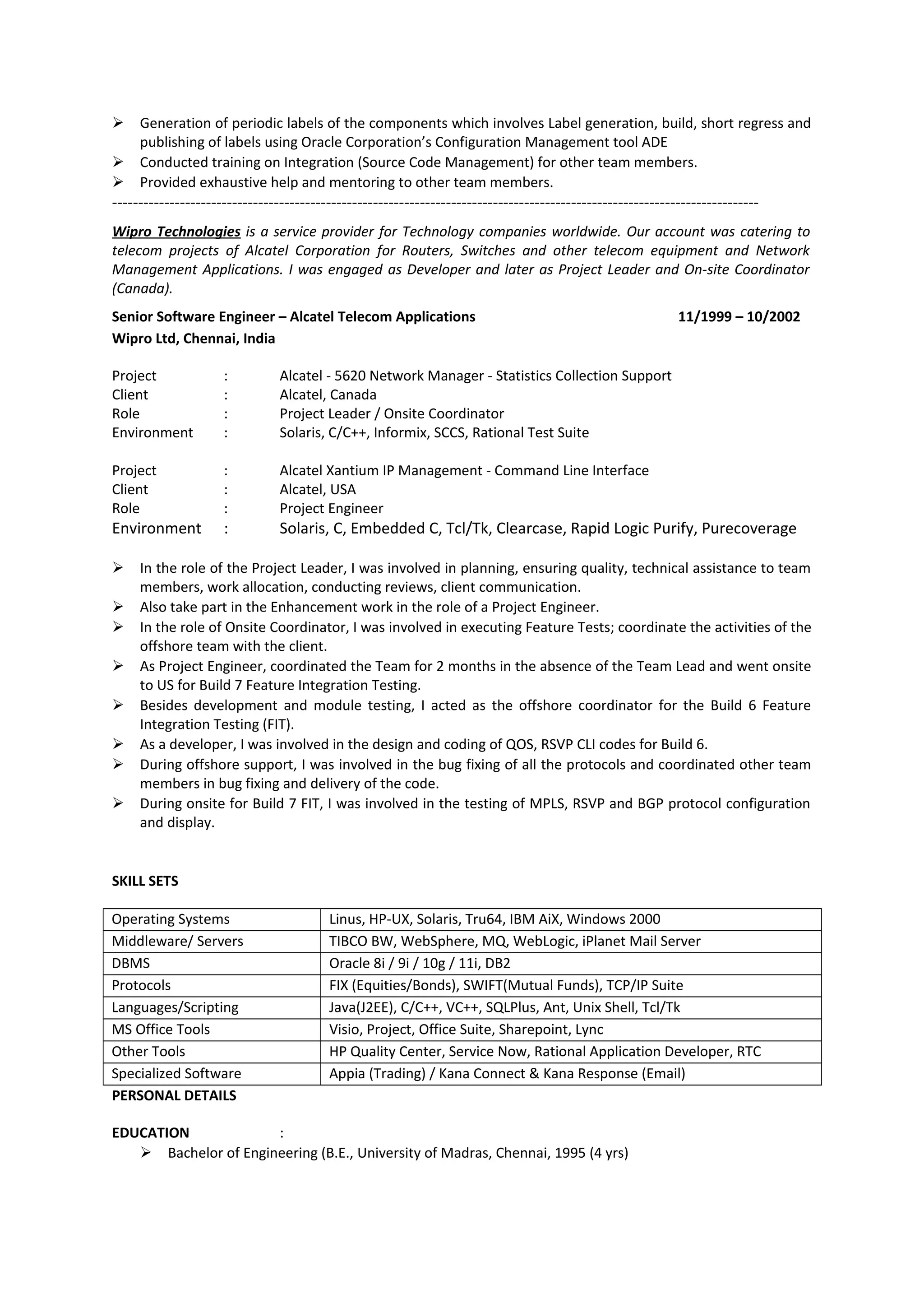  Generation of periodic labels of the components which involves Label generation, build, short regress and
publishing of labels using Oracle Corporation’s Configuration Management tool ADE
 Conducted training on Integration (Source Code Management) for other team members.
 Provided exhaustive help and mentoring to other team members.
----------------------------------------------------------------------------------------------------------------------------
Wipro Technologies is a service provider for Technology companies worldwide. Our account was catering to
telecom projects of Alcatel Corporation for Routers, Switches and other telecom equipment and Network
Management Applications. I was engaged as Developer and later as Project Leader and On-site Coordinator
(Canada).
Senior Software Engineer – Alcatel Telecom Applications 11/1999 – 10/2002
Wipro Ltd, Chennai, India
Project : Alcatel - 5620 Network Manager - Statistics Collection Support
Client : Alcatel, Canada
Role : Project Leader / Onsite Coordinator
Environment : Solaris, C/C++, Informix, SCCS, Rational Test Suite
Project : Alcatel Xantium IP Management - Command Line Interface
Client : Alcatel, USA
Role : Project Engineer
Environment : Solaris, C, Embedded C, Tcl/Tk, Clearcase, Rapid Logic Purify, Purecoverage
 In the role of the Project Leader, I was involved in planning, ensuring quality, technical assistance to team
members, work allocation, conducting reviews, client communication.
 Also take part in the Enhancement work in the role of a Project Engineer.
 In the role of Onsite Coordinator, I was involved in executing Feature Tests; coordinate the activities of the
offshore team with the client.
 As Project Engineer, coordinated the Team for 2 months in the absence of the Team Lead and went onsite
to US for Build 7 Feature Integration Testing.
 Besides development and module testing, I acted as the offshore coordinator for the Build 6 Feature
Integration Testing (FIT).
 As a developer, I was involved in the design and coding of QOS, RSVP CLI codes for Build 6.
 During offshore support, I was involved in the bug fixing of all the protocols and coordinated other team
members in bug fixing and delivery of the code.
 During onsite for Build 7 FIT, I was involved in the testing of MPLS, RSVP and BGP protocol configuration
and display.
SKILL SETS
Operating Systems Linus, HP-UX, Solaris, Tru64, IBM AiX, Windows 2000
Middleware/ Servers TIBCO BW, WebSphere, MQ, WebLogic, iPlanet Mail Server
DBMS Oracle 8i / 9i / 10g / 11i, DB2
Protocols FIX (Equities/Bonds), SWIFT(Mutual Funds), TCP/IP Suite
Languages/Scripting Java(J2EE), C/C++, VC++, SQLPlus, Ant, Unix Shell, Tcl/Tk
MS Office Tools Visio, Project, Office Suite, Sharepoint, Lync
Other Tools HP Quality Center, Service Now, Rational Application Developer, RTC
Specialized Software Appia (Trading) / Kana Connect & Kana Response (Email)
PERSONAL DETAILS
EDUCATION :
 Bachelor of Engineering (B.E., University of Madras, Chennai, 1995 (4 yrs)
 