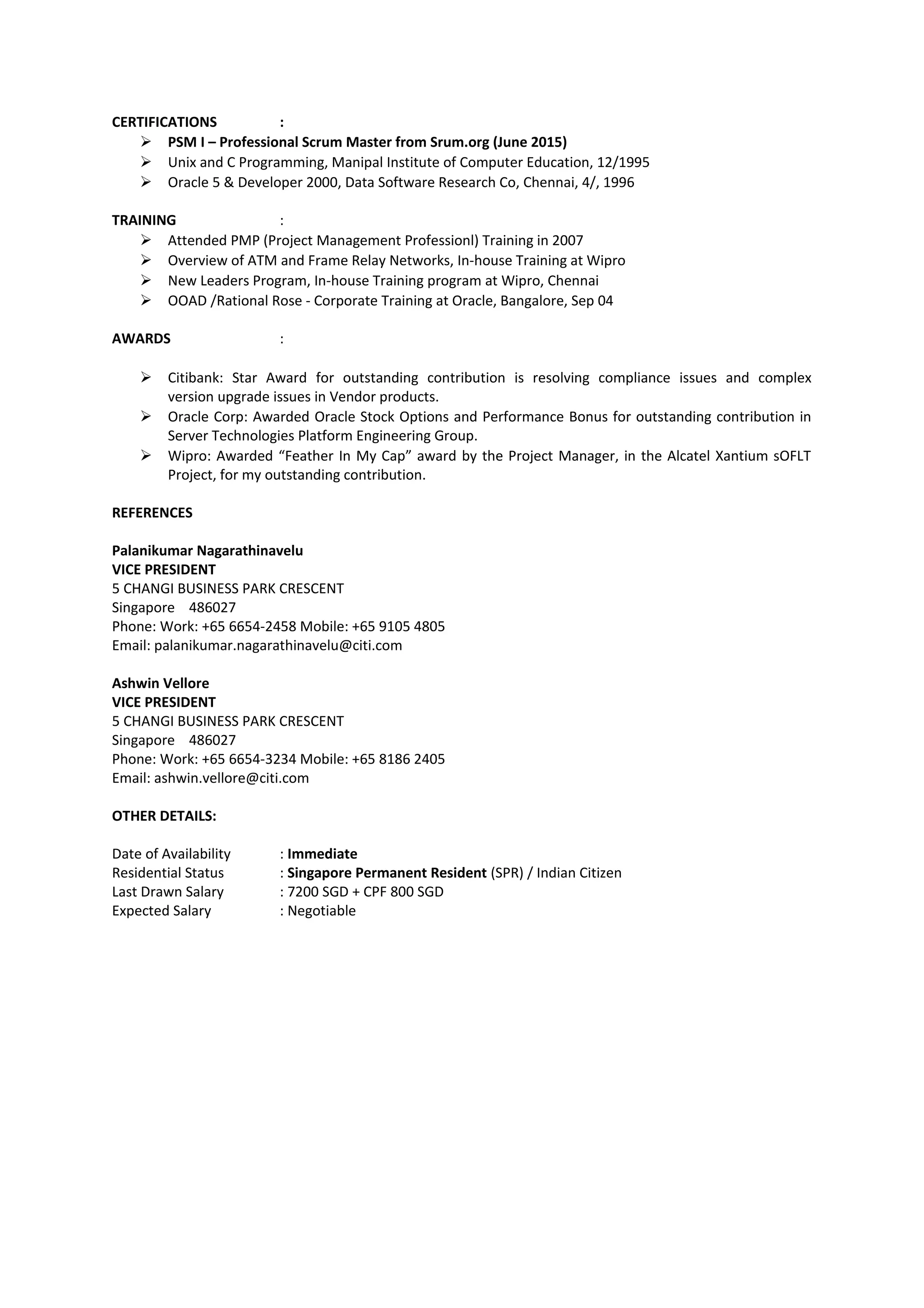 CERTIFICATIONS :
 PSM I – Professional Scrum Master from Srum.org (June 2015)
 Unix and C Programming, Manipal Institute of Computer Education, 12/1995
 Oracle 5 & Developer 2000, Data Software Research Co, Chennai, 4/, 1996
TRAINING :
 Attended PMP (Project Management Professionl) Training in 2007
 Overview of ATM and Frame Relay Networks, In-house Training at Wipro
 New Leaders Program, In-house Training program at Wipro, Chennai
 OOAD /Rational Rose - Corporate Training at Oracle, Bangalore, Sep 04
AWARDS :
 Citibank: Star Award for outstanding contribution is resolving compliance issues and complex
version upgrade issues in Vendor products.
 Oracle Corp: Awarded Oracle Stock Options and Performance Bonus for outstanding contribution in
Server Technologies Platform Engineering Group.
 Wipro: Awarded “Feather In My Cap” award by the Project Manager, in the Alcatel Xantium sOFLT
Project, for my outstanding contribution.
REFERENCES
Palanikumar Nagarathinavelu
VICE PRESIDENT
5 CHANGI BUSINESS PARK CRESCENT
Singapore 486027
Phone: Work: +65 6654-2458 Mobile: +65 9105 4805
Email: palanikumar.nagarathinavelu@citi.com
Ashwin Vellore
VICE PRESIDENT
5 CHANGI BUSINESS PARK CRESCENT
Singapore 486027
Phone: Work: +65 6654-3234 Mobile: +65 8186 2405
Email: ashwin.vellore@citi.com
OTHER DETAILS:
Date of Availability : Immediate
Residential Status : Singapore Permanent Resident (SPR) / Indian Citizen
Last Drawn Salary : 7200 SGD + CPF 800 SGD
Expected Salary : Negotiable
 