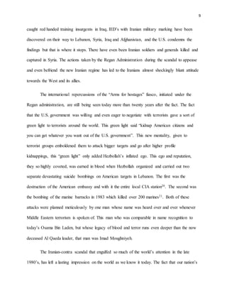 9
caught red handed training insurgents in Iraq, IED’s with Iranian military marking have been
discovered on their way to Lebanon, Syria, Iraq and Afghanistan, and the U.S. condemns the
findings but that is where it stops. There have even been Iranian soldiers and generals killed and
captured in Syria. The actions taken by the Regan Administration during the scandal to appease
and even befriend the new Iranian regime has led to the Iranians almost shockingly blunt attitude
towards the West and its allies.
The international repercussions of the “Arms for hostages” fiasco, initiated under the
Regan administration, are still being seen today more than twenty years after the fact. The fact
that the U.S. government was willing and even eager to negotiate with terrorists gave a sort of
green light to terrorists around the world. This green light said “kidnap American citizens and
you can get whatever you want out of the U.S. government”. This new mentality, given to
terrorist groups emboldened them to attack bigger targets and go after higher profile
kidnappings, this “green light” only added Hezbollah’s inflated ego. This ego and reputation,
they so highly coveted, was earned in blood when Hezbollah organized and carried out two
separate devastating suicide bombings on American targets in Lebanon. The first was the
destruction of the American embassy and with it the entire local CIA station20. The second was
the bombing of the marine barracks in 1983 which killed over 200 marines21. Both of these
attacks were planned meticulously by one man whose name was heard over and over whenever
Middle Eastern terrorism is spoken of. This man who was comparable in name recognition to
today’s Osama Bin Laden, but whose legacy of blood and terror runs even deeper than the now
deceased Al Qaeda leader, that man was Imad Moughniyeh.
The Iranian-contra scandal that engulfed so much of the world’s attention in the late
1980’s, has left a lasting impression on the world as we know it today. The fact that our nation’s
 