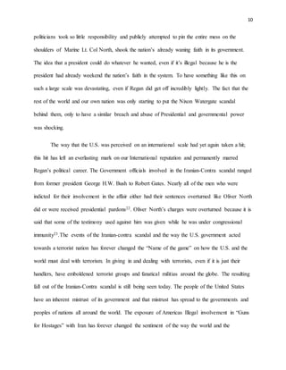 10
politicians took so little responsibility and publicly attempted to pin the entire mess on the
shoulders of Marine Lt. Col North, shook the nation’s already waning faith in its government.
The idea that a president could do whatever he wanted, even if it’s illegal because he is the
president had already weekend the nation’s faith in the system. To have something like this on
such a large scale was devastating, even if Regan did get off incredibly lightly. The fact that the
rest of the world and our own nation was only starting to put the Nixon Watergate scandal
behind them, only to have a similar breach and abuse of Presidential and governmental power
was shocking.
The way that the U.S. was perceived on an international scale had yet again taken a hit;
this hit has left an everlasting mark on our International reputation and permanently marred
Regan’s political career. The Government officials involved in the Iranian-Contra scandal ranged
from former president George H.W. Bush to Robert Gates. Nearly all of the men who were
indicted for their involvement in the affair either had their sentences overturned like Oliver North
did or were received presidential pardons22. Oliver North’s charges were overturned because it is
said that some of the testimony used against him was given while he was under congressional
immunity23.The events of the Iranian-contra scandal and the way the U.S. government acted
towards a terrorist nation has forever changed the “Name of the game” on how the U.S. and the
world must deal with terrorism. In giving in and dealing with terrorists, even if it is just their
handlers, have emboldened terrorist groups and fanatical militias around the globe. The resulting
fall out of the Iranian-Contra scandal is still being seen today. The people of the United States
have an inherent mistrust of its government and that mistrust has spread to the governments and
peoples of nations all around the world. The exposure of Americas Illegal involvement in “Guns
for Hostages” with Iran has forever changed the sentiment of the way the world and the
 