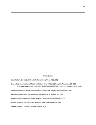 13
Bibliography
Baer,Robert. See No Evil. NewYork:Three RiversPress,2002,2003.
Bryne,PeterKornbluhandMalcolm. TheIran-Contra Affair20 Years On. November24,2006.
http://www.gwu.edu/~nsarchiv/NSAEBB/NSAEBB210/index.htm(accessedApril 4/19,2011).
novak,OliverNorthwithWilliam. UnderFire. New York:HarperCollinspublishers,1991.
Pemberton,WilliamE. ExitWith Honor. New York:M. E. Sharpe, Inc,1997.
Regan,Ronald. TheRegan Diaries. NewYork: HarperCollinsPublishers,2007.
Ronen,Bergman. TheSecret War with Iran. New York:Free Press,2008.
Walker,Donald."Lecture."Denver,April 14,2011.
 
