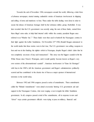 1
Towards the end of November 1986, newspapers around the world, following a leak from
a Lebanese newspaper, started running outlandish stories of American involvement in shipping
and selling of arms and munitions to Iran. These under the table dealing were done in order to
secure the release of American hostages held by the Lebanese militia group, Hezbollah. It was
later revealed that the U.S. government was secretly using the sum of these funds, earned from
these illegal arms sales, to help fund internal strife within the country president Regan once
referred to as “Murder Inc.”.1 These funds were then used to bankroll the Nicaraguan contras in
their fight against the Leftist Sandinistas. On November 25th 1986, Ronald Reagan announced to
the world media that these stories were in fact true; The U.S. government was selling weapons to
Iran and was in fact funding the rightist rebels in Nicaragua, despite Regan’s initial claim that he
was completely un-aware of any such transactions2. This story was the biggest scandal to hit the
White House since Nixon’s Watergate, and it would quickly become known as Regan’s very
own version of the aforementioned scandal3 . American involvement in “Guns for Hostages”
with Iran in the 1980’s, left the American government and Regan’s administration politically
scarred and has contributed to the drastic rise of Iran as a major sponsor of international
terrorism in the world today.
Between 1982 and 1986 congress passed a series of amendments. These amendments
called the “Boland Amendments” were aimed at severely limiting U.S. government aid and
support to the Nicaraguan Contras, who were waging a war to topple the leftist Sandinista
government. In all, congress passed a total of five amendments, all in response to new and
“clever” ways certain government officials were trying to pass on military, financial and
 