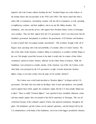 2
logistical aid to the Contras without breaking the law4. President Regan was a firm believer in
the domino theory that was prevalent in the 1950’s and 1960’s. This theory stated that when a
nation falls to communism, surrounding countries will also fall to communism as well, spreading
to neighboring countries, and their neighbors and so on, just like falling dominos. The
Sandinistas, who were put into power, with support from President Jimmy Carter, in Nicaragua,
were socialists. They lost their support from the U.S. government when it was discovered that the
Sandinista government had planned to overthrow the governments of El Salvador and Honduras
in order to install their own puppet socialist governments5. This revelation brought to life all of
Regan’s fears and along with it the real probability of a domino effect in Central America. The
idea of the entire South American continent falling to communism or socialism terrified Regan to
the core. The thought scared him because in his mind it would only be a matter of time before
communism spread to Central America, followed by the United States of America. While the
Sandinistas were portrayed as socialist enemies of the American way of life, the Contras, on the
other hand, were portrayed by the U.S. government as right of center democratic freedom
fighters trying to save their country from the grips of evil socialist dictators6.
The Contras were a rebel band described as “freedom fighters” by Regan and the U.S.
government. The funds that were made by the illegal sales of arms and munitions were partially
used to support these rebels, against the communist regime that the U.S. had actually helped put
in place7. These so called “Freedom fighters” were reported to have committed inhumane crimes
and mass murder against their own people in this bid for supremacy in Nicaragua. This was all
overlooked because of the continued support of those who opposed communism throughout the
globe. The Sandinistas and the Contras war for national supremacy, and the betrayal felt by the
U.S. administration at the hands of the Sandinistas, led to one of the biggest presidential debacles
 