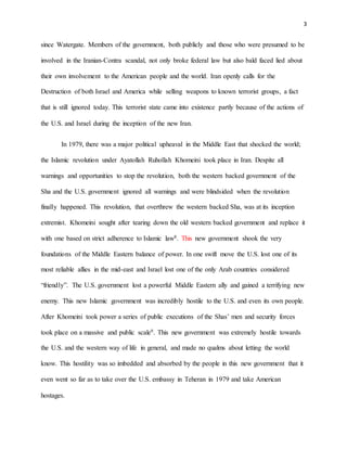 3
since Watergate. Members of the government, both publicly and those who were presumed to be
involved in the Iranian-Contra scandal, not only broke federal law but also bald faced lied about
their own involvement to the American people and the world. Iran openly calls for the
Destruction of both Israel and America while selling weapons to known terrorist groups, a fact
that is still ignored today. This terrorist state came into existence partly because of the actions of
the U.S. and Israel during the inception of the new Iran.
In 1979, there was a major political upheaval in the Middle East that shocked the world;
the Islamic revolution under Ayatollah Ruhollah Khomeini took place in Iran. Despite all
warnings and opportunities to stop the revolution, both the western backed government of the
Sha and the U.S. government ignored all warnings and were blindsided when the revolution
finally happened. This revolution, that overthrew the western backed Sha, was at its inception
extremist. Khomeini sought after tearing down the old western backed government and replace it
with one based on strict adherence to Islamic law8. This new government shook the very
foundations of the Middle Eastern balance of power. In one swift move the U.S. lost one of its
most reliable allies in the mid-east and Israel lost one of the only Arab countries considered
“friendly”. The U.S. government lost a powerful Middle Eastern ally and gained a terrifying new
enemy. This new Islamic government was incredibly hostile to the U.S. and even its own people.
After Khomeini took power a series of public executions of the Shas’ men and security forces
took place on a massive and public scale9. This new government was extremely hostile towards
the U.S. and the western way of life in general, and made no qualms about letting the world
know. This hostility was so imbedded and absorbed by the people in this new government that it
even went so far as to take over the U.S. embassy in Teheran in 1979 and take American
hostages.
 