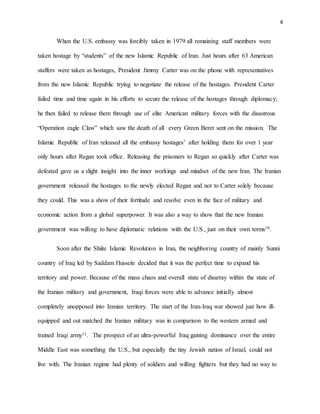 4
When the U.S. embassy was forcibly taken in 1979 all remaining staff members were
taken hostage by “students” of the new Islamic Republic of Iran. Just hours after 63 American
staffers were taken as hostages, President Jimmy Carter was on the phone with representatives
from the new Islamic Republic trying to negotiate the release of the hostages. President Carter
failed time and time again in his efforts to secure the release of the hostages through diplomacy;
he then failed to release them through use of elite American military forces with the disastrous
“Operation eagle Claw” which saw the death of all every Green Beret sent on the mission. The
Islamic Republic of Iran released all the embassy hostages’ after holding them for over 1 year
only hours after Regan took office. Releasing the prisoners to Regan so quickly after Carter was
defeated gave us a slight insight into the inner workings and mindset of the new Iran. The Iranian
government released the hostages to the newly elected Regan and not to Carter solely because
they could. This was a show of their fortitude and resolve even in the face of military and
economic action from a global superpower. It was also a way to show that the new Iranian
government was willing to have diplomatic relations with the U.S., just on their own terms10.
Soon after the Shiite Islamic Revolution in Iran, the neighboring country of mainly Sunni
country of Iraq led by Saddam Hussein decided that it was the perfect time to expand his
territory and power. Because of the mass chaos and overall state of disarray within the state of
the Iranian military and government, Iraqi forces were able to advance initially almost
completely unopposed into Iranian territory. The start of the Iran-Iraq war showed just how ill-
equipped and out matched the Iranian military was in comparison to the western armed and
trained Iraqi army11. The prospect of an ultra-powerful Iraq gaining dominance over the entire
Middle East was something the U.S., but especially the tiny Jewish nation of Israel, could not
live with. The Iranian regime had plenty of soldiers and willing fighters but they had no way to
 