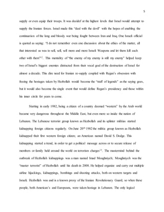 5
supply or even equip their troops. It was decidef at the highest levels that Israel would attempt to
supply the Iranian forces. Israel made this “deal with the devil” with the hopes of enabling the
continuation of the long and bloody war being fought between Iran and Iraq. One Israeli official
is quoted as saying: “I do not remember even one discussion about the ethics of the matter, all
that interested us was to sell, sell, sell more and more Israeli Weapons and let them kill each
other with them”12. This mentality of “the enemy of my enemy is still my enemy” helped keep
two of Israel’s biggest enemies distracted from their vocal goal of the destruction of Israel for
almost a decade. This dire need for Iranian re-supply coupled with Regan’s obsession with
freeing the hostages taken by Hezbollah would become the “stuff of legends” as the saying goes,
but it would also become the single event that would define Regan’s presidency and those within
his inner circle for years to come.
Starting in early 1982, being a citizen of a country deemed “western” by the Arab world
became very dangerous throughout the Middle East, but even more so inside the nation of
Lebanon. The Lebanese terrorist group known as Hezbollah and its splinter militias started
kidnapping foreign citizens regularly. On June 20th 1982 the militia group known as Hezbollah
kidnapped their first western foreign citizen; an American named David S. Dodge. This
kidnapping started a trend, in order to get a political message across or to secure release of
members or family held around the world on terrorism charges13. The mastermind behind the
outbreak of Hezbollah kidnappings was a man named Imad Moughniyeh; Moughniyeh was the
“master terrorist” of Hezbollah until his death in 2008. He helped organize and carry out multiple
airline hijackings, kidnappings, bombings and shooting attacks, both on western targets and
Israeli. Hezbollah was and is a known proxy of the Iranian Revolutionary Guard, so when these
people, both American’s and Europeans, were taken hostage in Lebanon. The only logical
 