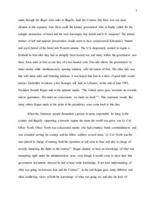7
made through the illegal arms sales to illegally fund the Contras. But there was one more
element in this equation, Iran. How could the Iranian government who so loudly called for the
outright destruction of Israel and the west knowingly buy Israeli and U.S. weapons? The primal
instinct of self and national preservation would seem to have overpowered Khomeini’s blatant
and vocal hatred of the Israel and Western nations. The U.S. desperately wanted to regain a
foothold in Iran after they had so abruptly been booted out, and many within the government saw
these Arms sales to Iran as one face of a two headed coin. One side allows the government to
make money while simultaneously opening relations with the nation of Iran. The other side was
that with these sales and bettering relations it was hoped that Iran in a show of good faith would
instruct Hezbollah to release a few hostages still held in Lebanon. At the end of June 1985,
President Ronald Regan said to the national media: “The United states gives terrorists no rewards
and no guarantees. We make no concessions; we make no deals”15. This statement would, like
many others Regan made at this point in his presidency soon come back to bite him.
When the American people demanded a person to name responsible for lying to the
country and illegally supporting a terrorist regime the name the world was given was Lt. Col.
Oliver North. Oliver North was a decorated marine who had countless battle commendations and
was wounded serving his country and his fellow soldiers several times. Lt. Col. North was the
man placed in charge of running both the operation to sell arms to Iran, and also in charge of
secretly funneling the funds to the contras16. Regan claimed to have no knowledge of what was
transpiring right under his administrations nose, even though it would come to show later that
government documents showed he had at least some knowledge, if not total understanding of
what was going on between Iran and the Contras17 In the end Regan gave many different and
often conflicting views of both his knowledge of what was going on, and also his level of
 