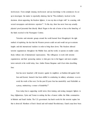 8
involvement. From outright denying involvement and any knowledge to the commission he set
up to investigate the matter to reportedly claiming that he “Was definitely involved in the
decisions about supporting the freedom fighters; it was my idea to begin with” in a meeting with
several newspapers and television reporters18. To this day, there has never been any actually
physical proof presented that directly linked Regan to the sale of arms to Iran or the funneling of
the funds received to the Nicaraguan Contras.
Terrorists and extremist groups around the world learned from Moughniyeh the right
method of exploiting the fact that the Western powers could not and would not go to extreme
lengths and risk international incident in order to bring them down. This freedom allowed
terrorist organizations throughout the Middle East, and the world, to operate on smaller scales
freely without risk of international repercussions. This willingness to work with terrorist
organizations and their sponsoring nations is what gave rise to the biggest and most complex
terror network in the world today, Iran. Author Ronen Bergman said it best when describing
Iran:
Iran has never launched a full invasion against its neighbors as Saddam did against both
Iran and Kuwait. Instead it has been skillful in conducting its military adventures so as to
avoid the wrath of the west. For the past 20 years Iran has masterfully used Hezbollah as
a proxy, maintaining a veneer of deniability19
Even today Iran is supporting world terror, from training and arming insurgent fighters in
Iraq, Afghanistan, Syria and Yemen to stoking the fires of unrest within the Shiite communities
in Bahrain and Saudi Arabia. The U.S. government has harsh words for this terrorist regime but
that is about all. Members of Iran’s feared and well trained Revolutionary Guard corps have been
 