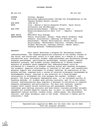 DOCUMENT RESUME
ED 425 215 UD 032 626
AUTHOR Clooney, MaryAnn
TITLE Reversing Underachievement through the Strengthening of the
Teacher-Student-Parent Liaison.
PUB DATE 1998-05-00
NOTE 101p.; Master's Action Research Project, Saint Xavier
University and IRI/Skylight.
PUB TYPE Dissertations/Theses Masters Theses (042)
Numerical/Quantitative Data (110) Reports Research
(143)
EDRS PRICE MF01/PC05 Plus Postage.
DESCRIPTORS Family Involvement; German; *High School Students; High
Schools; Intervention; Labeling (of Persons); Low
Achievement; *Parent Participation; Parent School
Relationship; *Performance Contracts; *Student Attitudes;
Student Motivation; Suburban Schools; Tables (Data);
Teaching Methods; *Underachievement
ABSTRACT
This report describes a program for decreasing student
underachievement. The targeted population consisted of two German classes at
the third- and fourth-year levels in a high school in a suburb of a major
metropolitan area. Persistent student underachievement was documented through
homework percentages, participation percentages, overall grades, teacher
anecdotal accounts, and student surveys completed by 37 German students.
Analysis of probable cause suggested that underachievement could be
attributed to a mismatch of student learning styles and teaching strategies,
the students' negative relationship to learning in the past, and insufficient
parental support and involvement in student learning. An examination of the
problem setting, combined with a review of solution strategies recommended by
knowledgeable others, resulted in the selection of a three-pronged
intervention to strengthen the link between the teacher, students, and
parents. The three strategies implemented were: (1) an increased variety of
teaching methods; (2) student goal-setting contracts; and (3) a home-school
liaison. Postintervention data indicate a decrease in motivation to complete
homework assignments and participation. The data also indicate, however,
student favor toward varied instruction and assessment methods. The
individual goal-setting contracts and home-school liaisons provided valuable
insights but yielded negative results due, in part, to labeling effects. Ten
appendixes contain surveys, consent forms, lesson plans, the achievement
contract, and other documents used in the study. (Contains 9 tables and 25
references.) (SLD)
********************************************************************************
Reproductions supplied by EDRS are the best that can be made
from the original document.
********************************************************************************
 