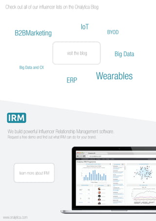 visit the blog
BYOD
IoT
B2BMarketing
Big Data
Big Data and CX
WearablesERP
Check out all of our influencer lists on the Onalytica Blog
We build powerful Influencer Relationship Management software.
learn more about IRM
www.onalytica.com
Request a free demo and find out what IRM can do for your brand.
 