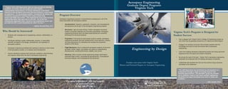 Engineering by Design
For more information, visit our website
at www.aoe.vt.edu
or call 540-231-6612.
Program Overview
Aerospace engineering requires a comprehensive background in all of the
areas associated with aerospace systems:
• Aerodynamics: Subsonic, supersonic, transonic, and computational
aerodynamics are all part of the Aerospace Engineering program.
• Structures: Light yet super-strong, modern aerospace structures
employ composite materials and innovative geometries. Aerospace
engineering students learn the latest experimental and numerical
techniques for structural analysis.
• Propulsion: From props to turbo-props to jets to rockets, aerospace
engineering students use their backgrounds in fluid dyanmics, physics,
and thermodynamics to understand and analyze the propulsion
systems of the future.
• Flight Mechanics: Key to making the aerospace systems of tomorrow
go faster, further, higher, and deeper into space is understanding
astrodynamics, aircraft performance, stability, and control.
• Electives: Other courses include engineering design optimization,
automatic flight control, computational aerodynamics, computational
structural analysis, and computational fluid dynamics.
Virginia Tech’s Program is Designed for
Student Success
• Earn a degree from Virginia Tech’s College of Engineering ranked as
one of the Top 25 graduate schools by U.S. News and World Report.
• Engage in an exciting curriculum that provides students with the
knowledge and tools to enter the diverse field of aerospace
engineering.
• Learn from leading aerospace engineering faculty who bring real-world
experience from the space and aviation industries.
• Be among the best of the best - Virginia Tech’s aerospace engineering
graduates are employed with the leading aerospace companies.
• Collaborate with students from all over the world to bring a dynamic
exchange to the classroom.
Who Should be Interested?
• Students with a background in engineering, science, mathematics, or
physics.
• Individuals seeking to apply mathematics, physics, or associated
scientific principles to the design, development, and operation of
aerospace systems.
• Aerospace engineering professionals wanting to advance in their career
in the aerospace industry, or in research and development.
• Anyone wanting to enhance their technical, analytical, critical thinking,
and research skills within the field of aerospace engineering.
Escalate your career with Virginia Tech’s
Masters and Doctoral Degrees in Aerospace Engineering
Aerospace Engineering
Graduate Degree Programs
Virginia Tech
“The AOE Department has facilitated my development as a
professional through a range of exciting research and
teaching opportunities! The Space@VT group has allowed
me to complete research that spans multiple engineering
disciplines and apply techniques from each to tackle new
problems.”
--John Janeski, Ph.D.
“Virginia Tech’s AOE Department does not only provide an amazing
academic curriculum, but also pushes for each student,
undergraduate and graduate, to involve themselves in pertinent
research in the aerospace and ocean field providing for a more hands
on experience. For my graduate studies, I focused on the design and
evaluation of geometric nonlinearities using a joined wing
sensorcraft flight test article. This required me to be a part of every
engineering aspect that goes into an aircraft. All of this was
immediately applicable when I moved to my professional career and
provided me with a great foundation for what I do now! ”
--Jeffrey Garnand-Royo, M.S.
 