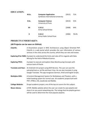 EDUCATION:
M.Sc. Computer Application
Symbiosis International University
[2015] 71%
B.Sc. Computer Science
University of Pune
[2013] 55%
XII C.B.S.E
Army School Kirkee
[2008] 64%
X C.B.S.E
Army Public School Pune
[2006] 78.4%
PROJECTS UNDERTAKEN:
(All Projects can be seen on GitHub)
CityInfo: A Dissertation project in MVC Architecture using Object Oriented PHP.
CityInfo is a web portal which provides the user information of various
services in the cities across the country, which they can rate and review.
Exploring R for FMRI: A project to understand the limits and rules of R in regards with Data
Mining for the field of Medical Science.
Exploring TPCH: A project to execute and explore Data Warehousing Concepts with
various tools of Oracle.
Translate and Hear: An Android mini project using OCR libraries. The user can save the
extracted text as .txt file and hear it too. He can also translate it using
Google Translate. The app recognizes German, Hindi and English Scripts.
Multiplex CMS: A Content Management System for Multiplexes and Theaters, with a
ticket booking system for normal user. An academic project built with
PHP, HTML5, CSS, JavaScript and MySQL.
College Website: Drupal academic project, one of the top six scorers for this subject.
Music Library: A PHP, MySQL website where the user can create his own playlist and
share it on any social networking site. The ratings that the playlist garners
will be used to determine the most popular playlists.
 