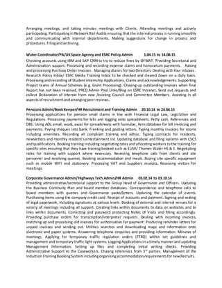 Arranging meetings, and taking minutes meetings with Clients. Attending meetings and actively
participating. Participating in Network Rail Audits ensuring that the internal process is running smoothly
and communicating with internal departments. Making suggestions for change in process and
procedures.Filingandarchiving.
Water Coordinator/PA/UKSpace Agency and ESRC Policy Admin 1.04.15 to 14.08.15
Checking accounts using IBM and SAP CRM to try to reduce fines by OFWAT. Providing Secretarial and
Administration support. Processing and recording expense claims and honorarium payments. Raising
and processing Purchase Order Invoices. Managing diaries for two Directors. Dealing with four inboxes .
Research Policy Inbox/ ESRC Media Training Inbox to be checked and cleared down on a daily basis.
Processing and recording of Student Internship Applications, Claims and acknowledgements. Supporting
Project teams of Annual Schemes (e.g. Grant Processing). Chasing up outstanding Invoices when final
Report has not been received. PRCD Admin Pool Links/Blog on ESRC Intranet. Send out requests and
collect Declaration of Interest from new /existing Council and Committee Members. Assisting in all
aspectsof recruitmentandarrangingpeerreviews.
PensionsAdmin/BookKeeper/HR Recruitmentand Training Admin 20.10.14 to 24.04.15
Processing applications for pension small claims in line with Financial Legal Law, Legislation and
Regulations. Processing payments for bills and logging onto spreadsheets. Petty cash. References and
DBS. Using AOL email, word, excel for spreadsheets with formulae, Xero database for bill invoicing and
payments. Paying cheques into bank. Franking and posting letters. Typing monthly invoices for rooms
including amenities. Recording all compliant training and adhoc. Typing contracts for residents,
newsletters and monthly resident’s entertainment list. Updating database and filing systems with CSCS
and qualifications. Booking training including negotiating rates and allocating workers to the training for
specific sites ensuring that they have training booked such as EUSR/ Thames Water HS & E. Negotiating
rates for training with support where necessary. Receiving telephone calls from clients and site
personnel and resolving queries. Booking accommodation and meals. Buying site specific equipment
such as mobile WIFI and stationery. Processing VAT and Suppliers receipts. Receiving visitors for
meetings.
Corporate Governance Admin/Highways Tech Admin/HR Admin 03.02.14 to 03.10.14
Providing administrative/secretarial support to the Group Head of Governance and Officers. Updating
the Business Continuity Plan and board member databases. Correspondence and telephone calls to
board members with queries and Governance packs/letters. Updating the calendar of events.
Purchasing items using the company credit card. Receipt of accounts and payment. Signing and sealing
of legal paperwork, including signatures at various levels. Booking of external and internal venues for a
variety of meetings including all support. Creating links within documents to data on websites and to
links within documents. Correcting and password protecting Notes of Visits and filling accordingly.
Providing purchase orders for transcription/interpreter requests. Dealing with incoming invoices,
matching up and processing old invoices for authorisation for payment. Producing reminder letters for
unpaid invoices and sending out. Utilities searches and downloading maps and information onto
electronic and paper systems. Answering telephone enquiries and providing information. Minutes of
meetings. Applying for temporary traffic regulation orders (TTRO) within set guidelines and
management and temporary traffic light systems. Logging Applications in a timely manner and updating
Management Information. Setting up files and completing initial vetting checks. Providing
Administrative Support to the Caseworkers. Chasing references from 3rd
parties. Management of the
InductionTrainingBookingSystemincludingorganisingaccommodation requirementsfornew Recruits.
 