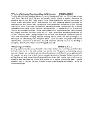 PA/BusinessAdministrator/Secretaryand Payroll/Administrator 07.01.14 to 17.02.14
Providing administrative/secretarial support for Senior Management Team and HR meetings. Arrange
Hotel, Train, Flight and Travel Warrants and compile monthly returns to accounts. Receiving and
uploading referrals onto RIO. Typing letters, mental health assessments, discharge summaries and
tribunal reports and reports to GP’s and uploading onto RIO. Answering telephone enquiries and
bleeping nurses when urgent. Diary management, ensuring calendars are kept up to date. Updating
rotas for four teams. Producing a training matrix. Maintain and update various records, file structures,
databases and information systems, including company vehicles, PPE, mobile phones etc. Team Briefs –
organise, send out meeting request, compile signing sheet register, monitor and report non-attendance.
Mail merging Permanent Placement letters and P45’s, New Client letters. Recording annual leave and
sickness. Formatting letters. Typing training course literature. Daily telephone contact with patient’s
family and professionals arranging meetings, booking meeting rooms and ward discharges (CPA)
advising GP and Advocates by letter. Reception duties – ensure all visitors are signed in and inducted
into the office. Take receipt of deliveries; deal with telephone calls and enquiries and directing as
appropriate.Raise Purchase OrdersandConfirmgoodsreceived.
HR ResourcingAdministrator 07.05.13 to 28.12.13
Checking applications and ensuring that all the relevant checks have been carried out and information
and references etc. is in the pack. Adding new recruits onto HR systems and achieving scanned
paperwork. Update and maintain employee data and employee records. Receiving new applications for
job vacancies and advertising for both internal and external positions. Managing the Recruitment inbox
and handing out work received to colleagues within the team. Mail merging maternity letters and
uploading latest vacancies and printing and sending out to people on maternity leave. Providing
uploaded copies of contracts for audit. Providing references and financial references for current and
previousemployees.
 