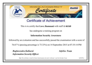 Certificate of Achievement
This is to certify that Love Jhamnani with staff id 46160
has undergone a training program on
Information Security Awareness
followed by an evaluation and has successfully passed the examination with a score of
76.67 % (passing percentage is 73.33%) on 14 September 2015 at 07:35:14 PM
3idN38fVci
Raghavendra Kulkarni InfoSec Team
Information Security Officer
Note:-This certificate is issued for Zensar internal purpose only and is valid upto 1 year from the date of issue
Powered by TCPDF (www.tcpdf.org)
 