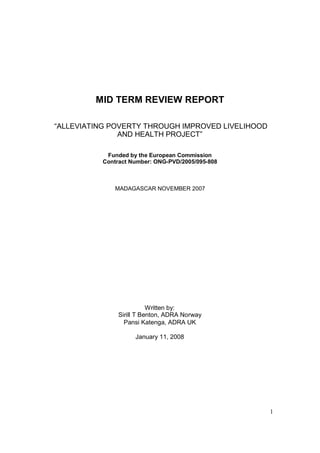 1
MID TERM REVIEW REPORT
“ALLEVIATING POVERTY THROUGH IMPROVED LIVELIHOOD
AND HEALTH PROJECT”
Funded by the European Commission
Contract Number: ONG-PVD/2005/095-808
MADAGASCAR NOVEMBER 2007
Written by:
Sirill T Benton, ADRA Norway
Pansi Katenga, ADRA UK
January 11, 2008
 