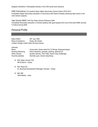 designer exhibitions, Participated actively in the CSS social work sessions.
HSE Commerce | St Joseph's Boys Higher Secondary School Calicut 2010-2011
Completed Higher Secondary education in Commerce with Distinct Grades achieving high scores in the
main stream subjects.
High School CBSE | Hill Top Public School Puthiyara 2009
Completed Secondary education in Central syllabus with good grades from one of the best CBSE schools
in Calicut during 2009
Personal Profile
Date of Birth : 29th
July 1993
Place of residence : Dubai, Bur Dubai
| Indian | Single | Valid Indian Driving License.
Interests
Music : Vocal artist, Guitar artist 6 & 12 Strings, Keyboard player
Drawing Sketching : Pencil sketches, portraits, painting, abstract art
Other interest : Sudoku Games, TED Talks, Rubix Cube challenges
Favorite websites : Stumble upon, Social networking.
 Ref: Safan Usman P.M
HR & Admin – Dubai
 Ref: Riyas EA
Sr. Business Development Manager Techsys – Dubai
 Ref: MD
I Bird Media – India
 