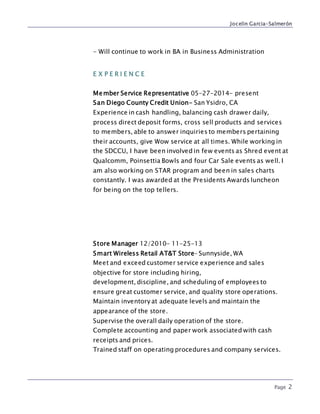 Jocelin Garcia-Salmerón
Page 2
- Will continue to work in BA in Business Administration
E X P E R I E N C E
Member Service Representative 05-27-2014- present
San Diego County Credit Union- San Ysidro, CA
Experience in cash handling, balancing cash drawer daily,
process direct deposit forms, cross sell products and services
to members, able to answer inquiries to members pertaining
their accounts, give Wow service at all times. While working in
the SDCCU, I have been involved in few events as Shred event at
Qualcomm, Poinsettia Bowls and four Car Sale events as well. I
am also working on STAR program and been in sales charts
constantly. I was awarded at the Presidents Awards luncheon
for being on the top tellers.
Store Manager 12/2010- 11-25-13
Smart Wireless Retail AT&T Store– Sunnyside, WA
Meet and exceed customer service experience and sales
objective for store including hiring,
development, discipline, and scheduling of employees to
ensure great customer service, and quality store operations.
Maintain inventory at adequate levels and maintain the
appearance of the store.
Supervise the overall daily operation of the store.
Complete accounting and paper work associated with cash
receipts and prices.
Trained staff on operating procedures and company services.
 