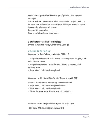 Jocelin Garcia-Salmerón
Page 3
Maintained up-to-date knowledge of product and service
changes.
Create a work environment where motivated people can excel.
Resolve or escalate appropriately any billing or service issues.
Answer the phone at all times.
Execute by example.
Coach and developed personnel.
Certificate for Medical Terminology
50 hrs at Yakima Valley Community College
V O L U N T E E R W O R K
Volunteer at Pre-School in Wapato 2010-12
- Helped teachers with kids, make sure they were ok, play and
read to with them.
- Helped teachers to setup the classroom, play area, and
reading area.
- Supervised children during lunch.
Volunteer at Heritage Day Care in Toppenish WA 2011
-Substitute teachers when they took their lunch.
- Supervised children during class hours.
- Supervised children during lunch.
- Clean the play area, dishes, and classrooms.
Volunteer at Heritage University Events 2008-2012
-Heritage ASB Committee Leader 2011
 
