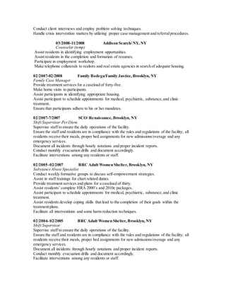Conduct client interviews and employ problem solving techniques.
Handle crisis intervention matters by utilizing proper case management and referralprocedures.
03/2008-11/2008 Addison Search/ NY, NY
Counselor (temp)
Assist residents in identifying employment opportunities.
Assist residents in the completion and formation of resumes.
Participate in employment workshop.
Make telephone collaterals to realtors and real estate agencies in search of adequate housing.
02/2007-02/2008 Family Bodega/Family Justice, Brooklyn, NY
Family Case Manager
Provide treatment services for a caseload of forty-five.
Make home visits to participants.
Assist participants in identifying appropriate housing.
Assist participant to schedule appointments for medical, psychiatric, substance,and clinic
treatment.
Ensure that participants adhere to his or her mandates.
02/2007-7/2007 SCO/ Renaissance, Brooklyn, NY
Shift Supervisor-PerDiem
Supervise staff to ensure the daily operations of the facility.
Ensure the staff and residents are in compliance with the rules and regulations of the facility; all
residents receive their meals, proper bed assignments for new admissions/overage and any
emergency services.
Document all incidents through hourly notations and proper incident reports.
Conduct monthly evacuation drills and document accordingly.
Facilitate interventions among any residents or staff.
02/2005 -02/2007 BRC Adult Women Shelter, Brooklyn, NY
Substance Abuse Specialist
Conduct weekly formative groups to discuss self-empowerment strategies.
Assist in staff trainings for chart related duties.
Provide treatment services and plans for a caseload of thirty.
Assist residents’ complete HRA 2000’s and 2010e packages.
Assist participant to schedule appointments for medical, psychiatric, substance,and clinic
treatment.
Assist residents develop coping skills that lead to the completion of their goals within the
treatment plans.
Facilitate all interventions and some harm reduction techniques.
02/2004- 02/2005 BRC Adult Women Shelter, Brooklyn, NY
Shift Supervisor
Supervise staff to ensure the daily operations of the facility.
Ensure the staff and residents are in compliance with the rules and regulations of the facility; all
residents receive their meals, proper bed assignments for new admissions/overage and any
emergency services.
Document all incidents through hourly notations and proper incident reports.
Conduct monthly evacuation drills and document accordingly.
Facilitate interventions among any residents or staff.
 