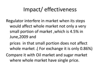 Impact/ effectiveness
Regulator interfere in market when its steps
would affect whole market not only a very
small portion of market ,which is 4.5% in
June,2009 and
prices in that small portion does not affect
whole market .( For exchange it is only 0.86%)
Compare it with Oil market and sugar market
where whole market have single price.
 
