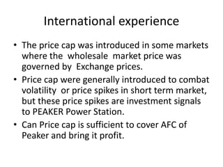 International experience
• The price cap was introduced in some markets
where the wholesale market price was
governed by Exchange prices.
• Price cap were generally introduced to combat
volatility or price spikes in short term market,
but these price spikes are investment signals
to PEAKER Power Station.
• Can Price cap is sufficient to cover AFC of
Peaker and bring it profit.
 