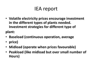 IEA report
• Volatile electricity prices encourage investment
in the different types of plants needed.
Investment strategies for different type of
plant:
• Baseload (continuous operation, average
• price)
• Midload (operate when prices favourable)
• Peakload (like midload but over small number of
Hours)
 