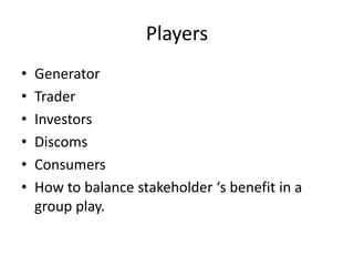 Players
• Generator
• Trader
• Investors
• Discoms
• Consumers
• How to balance stakeholder ‘s benefit in a
group play.
 