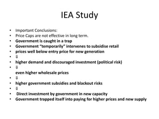 IEA Study
• Important Conclusions:
• Price Caps are not effective in long term.
• Government is caught in a trap
• Government “temporarily” intervenes to subsidise retail
• prices well below entry price for new generation
• ⇓
• higher demand and discouraged investment (political risk)
• ⇓
even higher wholesale prices
• ⇓
• higher government subsidies and blackout risks
• ⇓
• Direct investment by government in new capacity
• Government trapped itself into paying for higher prices and new supply
 