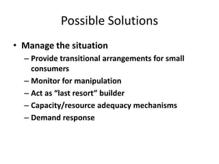 Possible Solutions
• Manage the situation
– Provide transitional arrangements for small
consumers
– Monitor for manipulation
– Act as “last resort” builder
– Capacity/resource adequacy mechanisms
– Demand response
 
