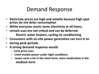 Demand Response
• Electricity prices are high and volatile because high spot
prices do not deter consumption
• While everyone wants some electricity at all times,
• certain uses are not critical and can be deferred.
Electric water heaters, cycling air conditioning
• Consumers with on-site power generation can turn it on
• during peak periods.
• A strong demand response would:
– Limit price rises
– Limit market power under tight conditions
– Lower costs a lot in the short term, more moderately in the
medium term
 