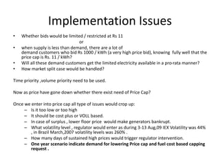 Implementation Issues
• Whether bids would be limited / restricted at Rs 11
or
• when supply is less than demand, there are a lot of
demand customers who bid Rs 1000 / kWh (a very high price bid), knowing fully well that the
price cap is Rs. 11 / kWh?
• Will all these demand customers get the limited electricity available in a pro-rata manner?
• How market split case would be handled?
Time priority ,volume priority need to be used.
Now as price have gone down whether there exist need of Price Cap?
Once we enter into price cap all type of issues would crop up:
– Is it too low or too high
– It should be cost plus or VOLL based.
– In case of surplus , lower floor price would make generators bankrupt.
– What volatility level , regulator would enter as during 3-13 Aug,09 IEX Volatility was 44%
, in Brazil March,2007 volatility levels was 260% .
– How many days of sustained high prices would trigger regulator intervention.
– One year scenario indicate demand for lowering Price cap and fuel cost based capping
request .
 