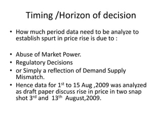 Timing /Horizon of decision
• How much period data need to be analyze to
establish spurt in price rise is due to :
• Abuse of Market Power.
• Regulatory Decisions
• or Simply a reflection of Demand Supply
Mismatch.
• Hence data for 1st to 15 Aug ,2009 was analyzed
as draft paper discuss rise in price in two snap
shot 3rd and 13th August,2009.
 
