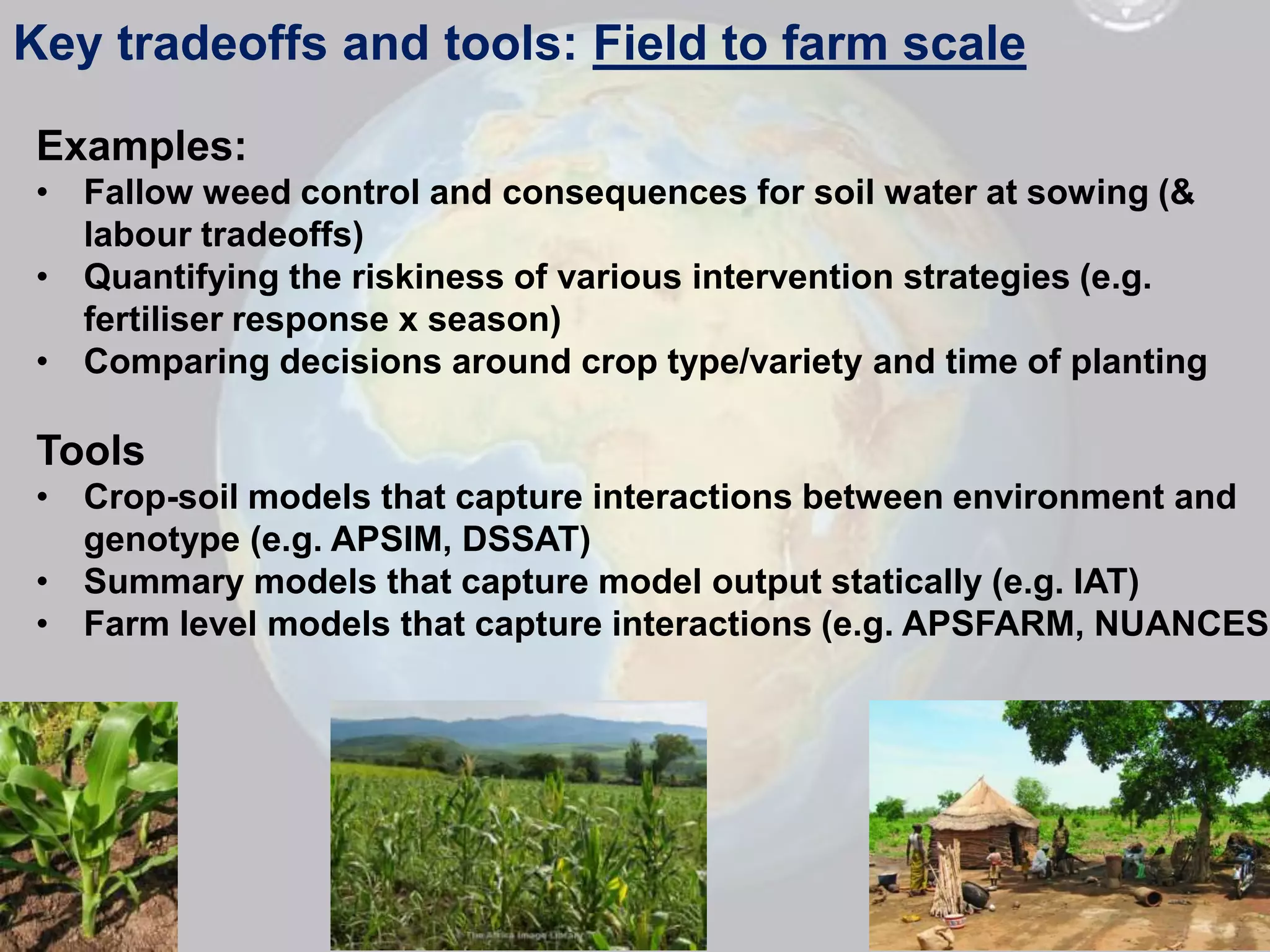 Key tradeoffs and tools: Field to farm scale

 Examples:
 • Fallow weed control and consequences for soil water at sowing (&
   labour tradeoffs)
 • Quantifying the riskiness of various intervention strategies (e.g.
   fertiliser response x season)
 • Comparing decisions around crop type/variety and time of planting

 Tools
 • Crop-soil models that capture interactions between environment and
   genotype (e.g. APSIM, DSSAT)
 • Summary models that capture model output statically (e.g. IAT)
 • Farm level models that capture interactions (e.g. APSFARM, NUANCES)
 
