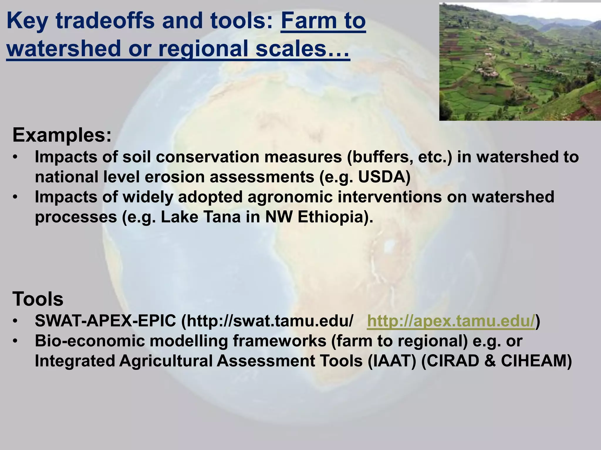 Key tradeoffs and tools: Farm to
watershed or regional scales…


Examples:
• Impacts of soil conservation measures (buffers, etc.) in watershed to
  national level erosion assessments (e.g. USDA)
• Impacts of widely adopted agronomic interventions on watershed
  processes (e.g. Lake Tana in NW Ethiopia).



Tools
• SWAT-APEX-EPIC (http://swat.tamu.edu/ http://apex.tamu.edu/)
• Bio-economic modelling frameworks (farm to regional) e.g. or
  Integrated Agricultural Assessment Tools (IAAT) (CIRAD & CIHEAM)
 