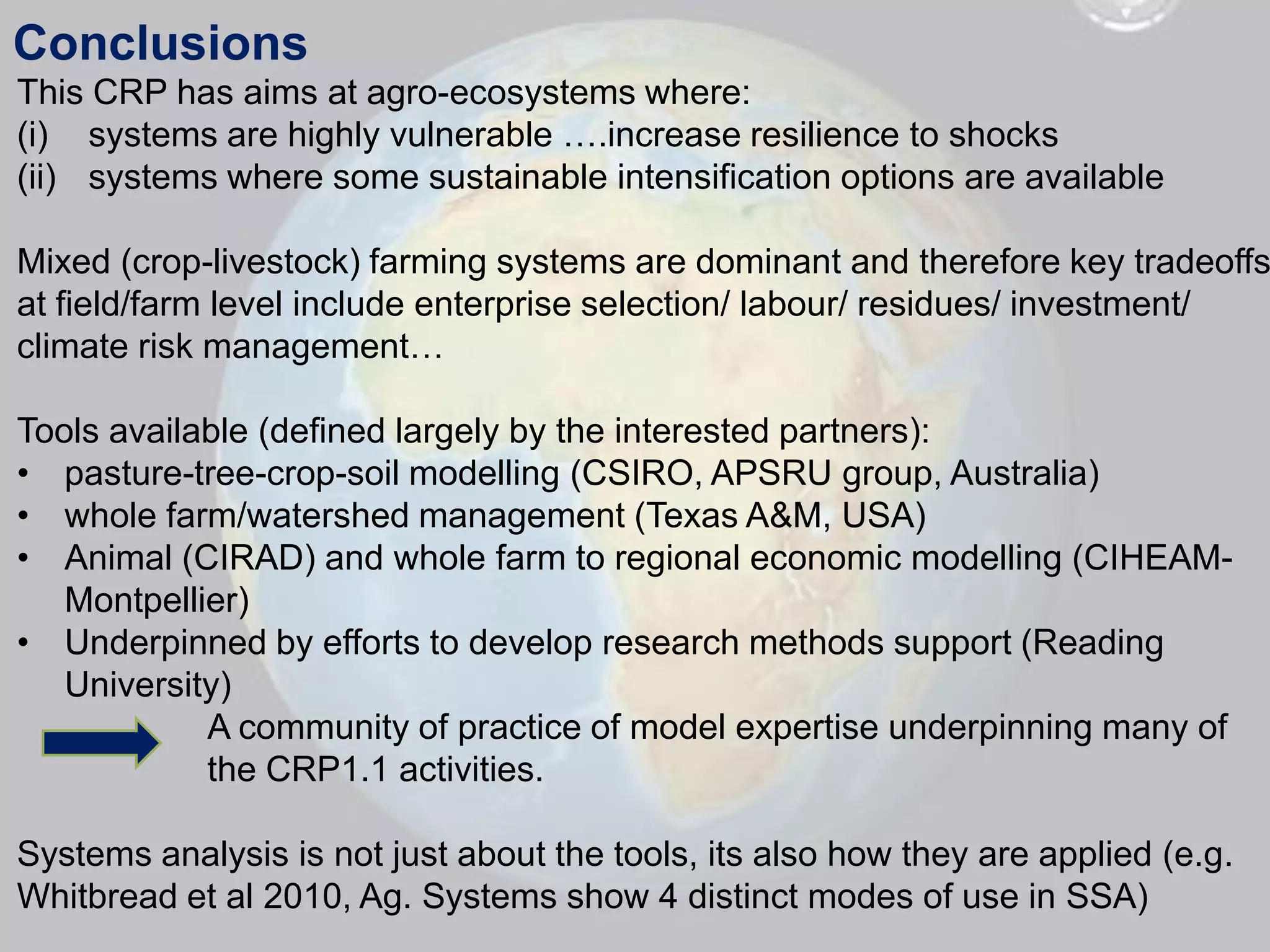 Conclusions
This CRP has aims at agro-ecosystems where:
(i) systems are highly vulnerable ….increase resilience to shocks
(ii) systems where some sustainable intensification options are available

Mixed (crop-livestock) farming systems are dominant and therefore key tradeoffs
at field/farm level include enterprise selection/ labour/ residues/ investment/
climate risk management…

Tools available (defined largely by the interested partners):
• pasture-tree-crop-soil modelling (CSIRO, APSRU group, Australia)
• whole farm/watershed management (Texas A&M, USA)
• Animal (CIRAD) and whole farm to regional economic modelling (CIHEAM-
   Montpellier)
• Underpinned by efforts to develop research methods support (Reading
   University)
            A community of practice of model expertise underpinning many of
            the CRP1.1 activities.

Systems analysis is not just about the tools, its also how they are applied (e.g.
Whitbread et al 2010, Ag. Systems show 4 distinct modes of use in SSA)
 